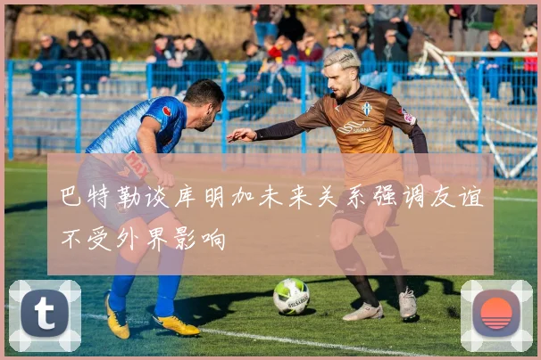 巴特勒谈库明加未来关系强调友谊不受外界影响