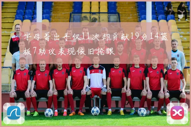 字母哥出手仅11次却贡献19分14篮板7助攻表现依旧抢眼