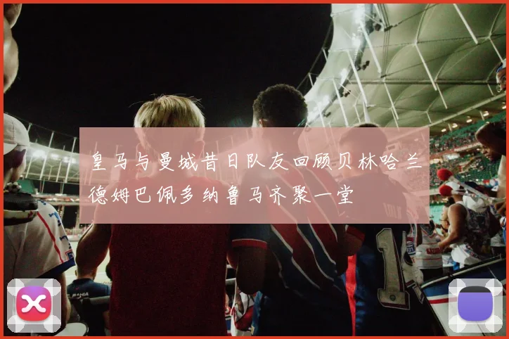 皇马与曼城昔日队友回顾贝林哈兰德姆巴佩多纳鲁马齐聚一堂