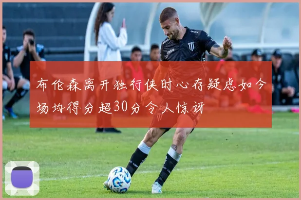 布伦森离开独行侠时心存疑虑如今场均得分超30分令人惊讶