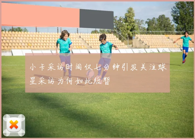 小卡采访时间仅七分钟引发关注球星采访为何如此短暂