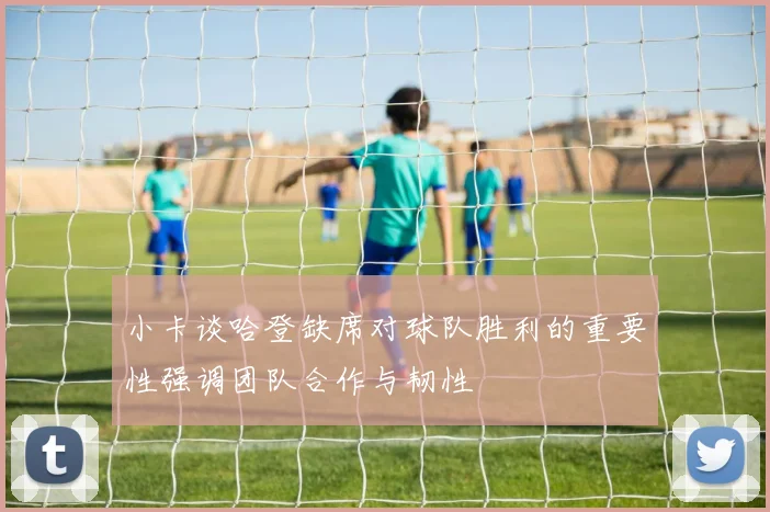 小卡谈哈登缺席对球队胜利的重要性强调团队合作与韧性