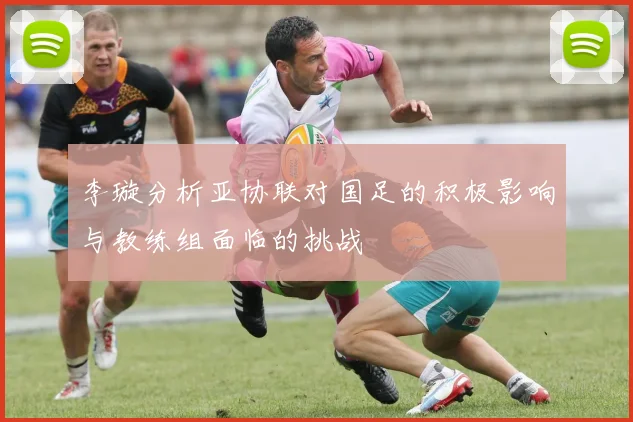 李璇分析亚协联对国足的积极影响与教练组面临的挑战