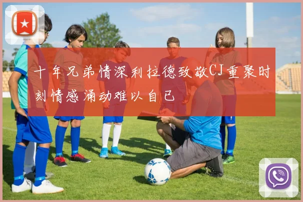 十年兄弟情深利拉德致敬CJ重聚时刻情感涌动难以自已