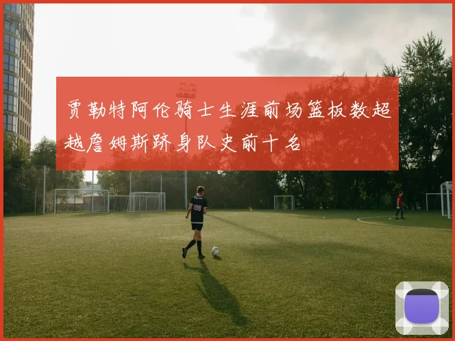贾勒特阿伦骑士生涯前场篮板数超越詹姆斯跻身队史前十名