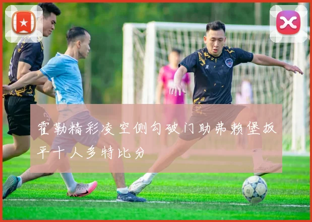 霍勒精彩凌空侧勾破门助弗赖堡扳平十人多特比分