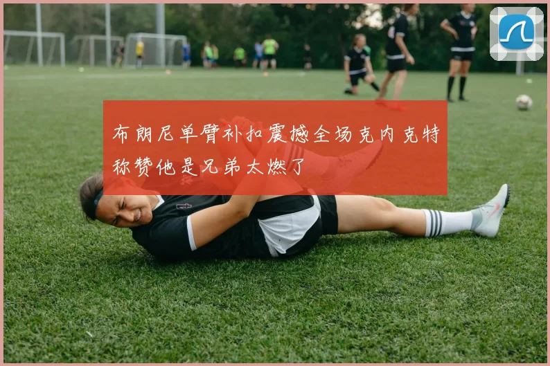 布朗尼单臂补扣震撼全场克内克特称赞他是兄弟太燃了