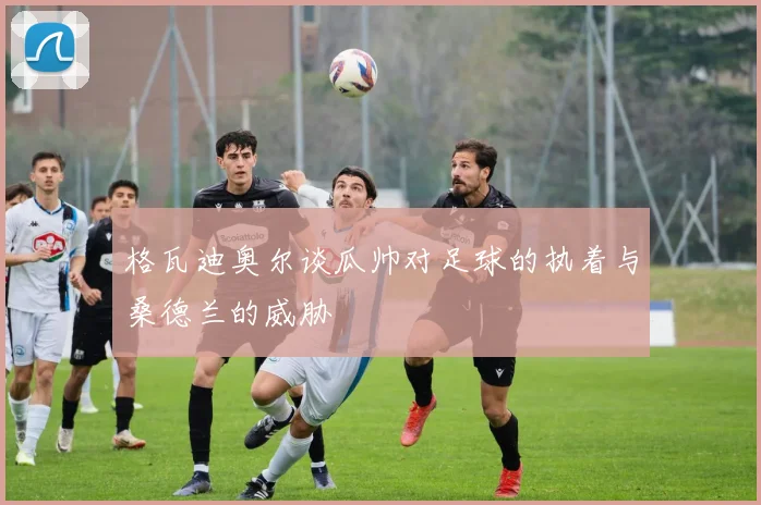 格瓦迪奥尔谈瓜帅对足球的执着与桑德兰的威胁