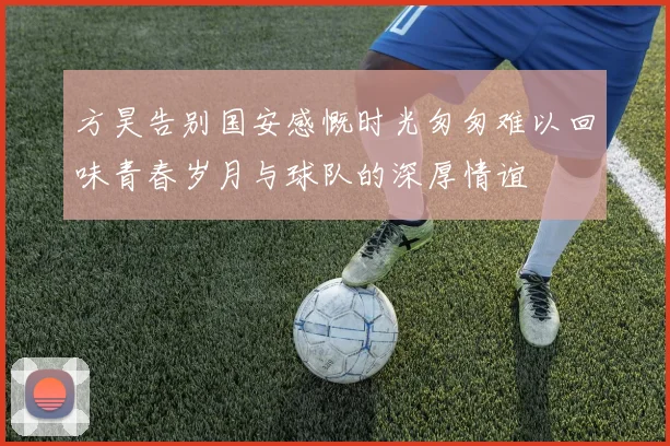 方昊告别国安感慨时光匆匆难以回味青春岁月与球队的深厚情谊