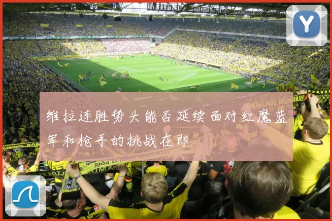 维拉连胜势头能否延续面对红魔蓝军和枪手的挑战在即