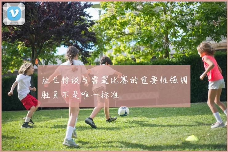 杜兰特谈与雷霆比赛的重要性强调胜负不是唯一标准