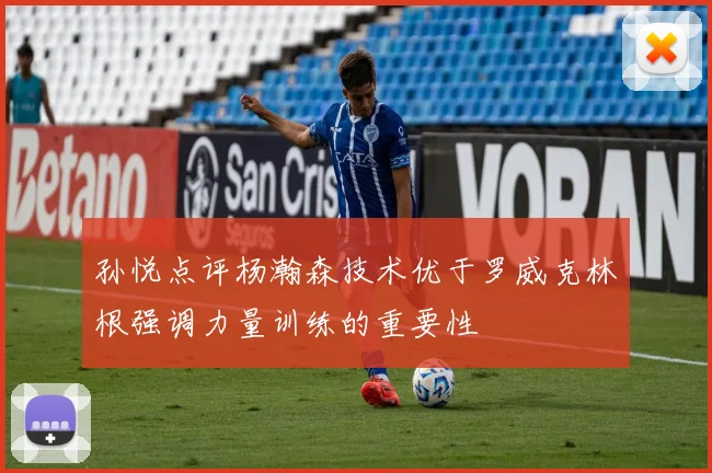 孙悦点评杨瀚森技术优于罗威克林根强调力量训练的重要性