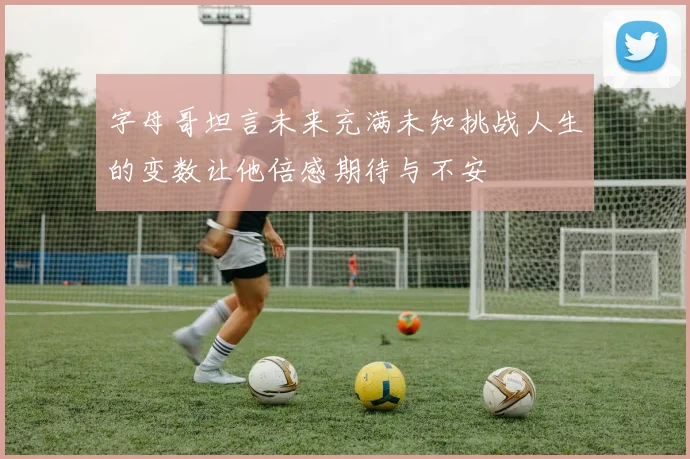 字母哥坦言未来充满未知挑战人生的变数让他倍感期待与不安