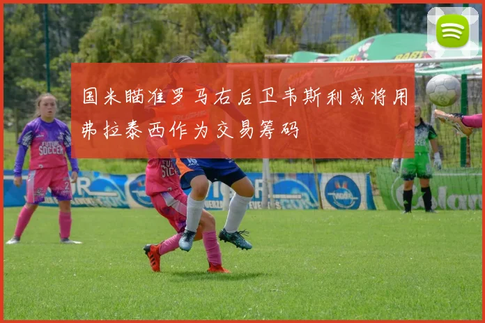 国米瞄准罗马右后卫韦斯利或将用弗拉泰西作为交易筹码