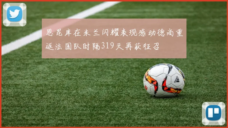 恩昆库在米兰闪耀表现感动德尚重返法国队时隔319天再获征召