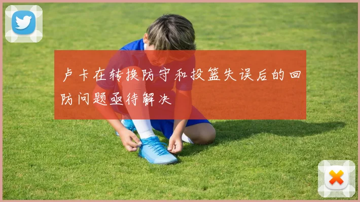 卢卡在转换防守和投篮失误后的回防问题亟待解决