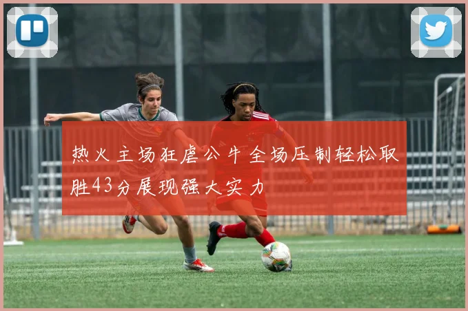 热火主场狂虐公牛全场压制轻松取胜43分展现强大实力