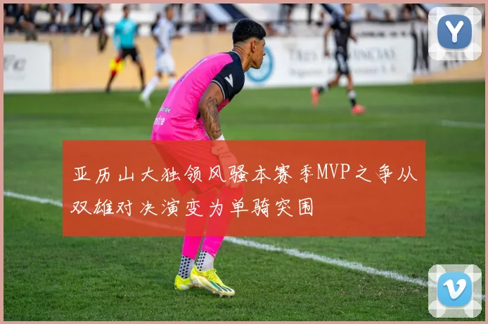 亚历山大独领风骚本赛季MVP之争从双雄对决演变为单骑突围