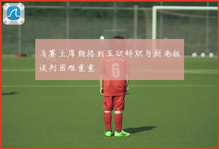 马赛主席朗格利亚欲辞职与新老板谈判困难重重