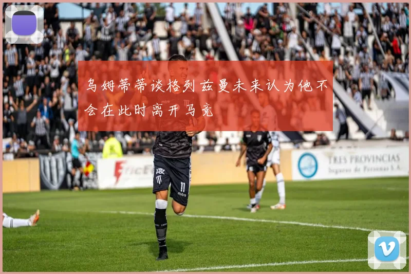 乌姆蒂蒂谈格列兹曼未来认为他不会在此时离开马竞
