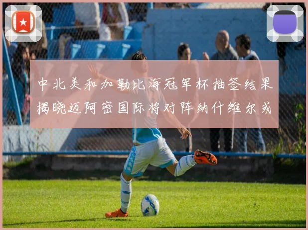 中北美和加勒比海冠军杯抽签结果揭晓迈阿密国际将对阵纳什维尔或渥太华胜者