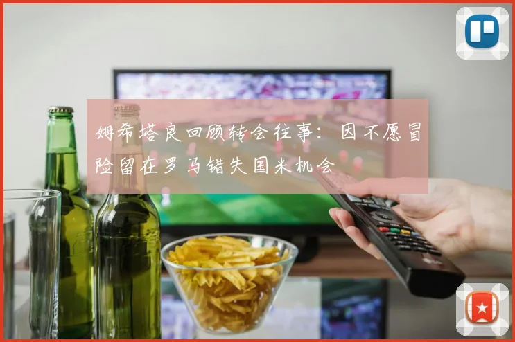 姆希塔良回顾转会往事：因不愿冒险留在罗马错失国米机会