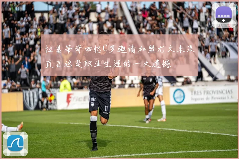 拉基蒂奇回忆C罗邀请加盟尤文未果直言这是职业生涯的一大遗憾