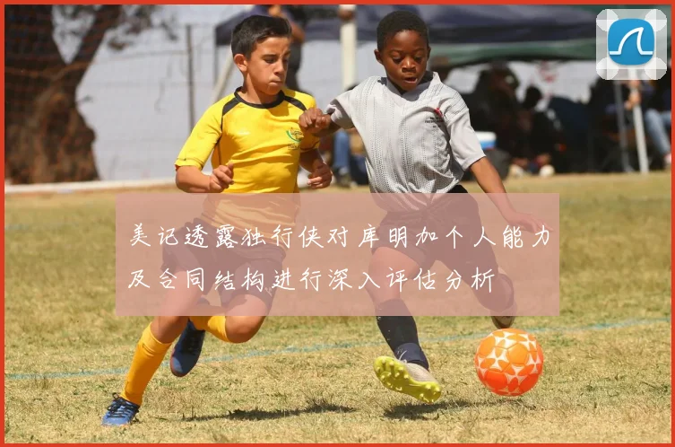 美记透露独行侠对库明加个人能力及合同结构进行深入评估分析