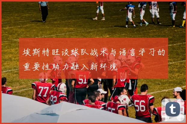 埃斯特旺谈球队战术与语言学习的重要性助力融入新环境