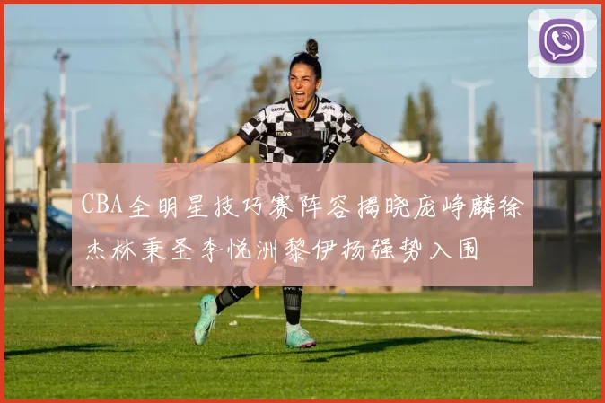 CBA全明星技巧赛阵容揭晓庞峥麟徐杰林秉圣李悦洲黎伊扬强势入围
