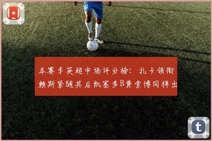 本赛季英超中场评分榜：扎卡领衔赖斯紧随其后凯塞多B费索博同样出色