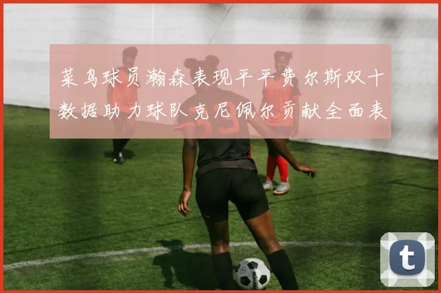 菜鸟球员瀚森表现平平费尔斯双十数据助力球队克尼佩尔贡献全面表现