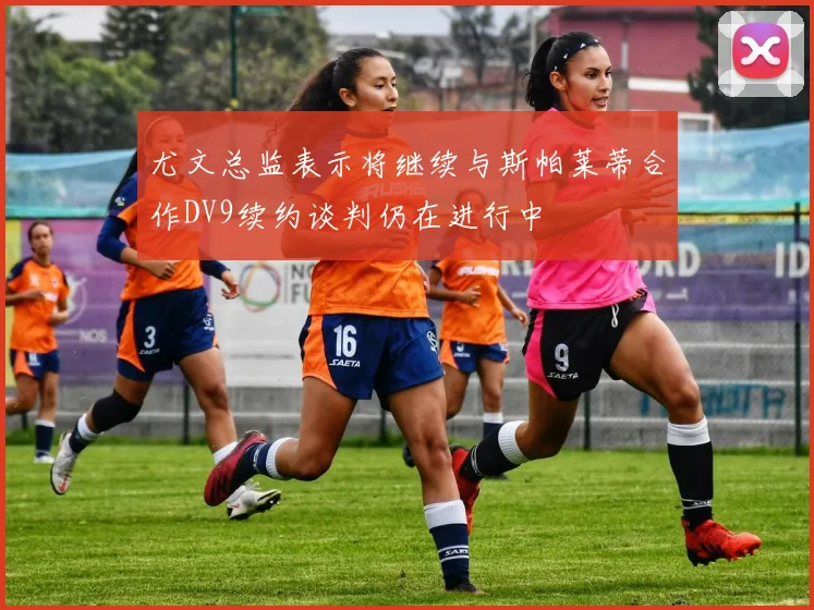 尤文总监表示将继续与斯帕莱蒂合作DV9续约谈判仍在进行中