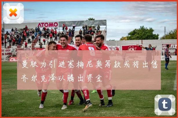 曼联为引进塞梅尼奥筹款或将出售齐尔克泽以腾出资金
