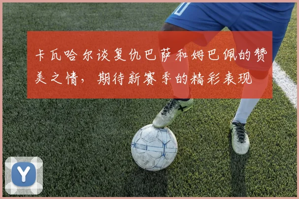 卡瓦哈尔谈复仇巴萨和姆巴佩的赞美之情，期待新赛季的精彩表现