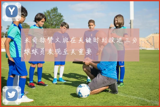 米奇称赞文班在关键时刻投进三分球球员表现至关重要