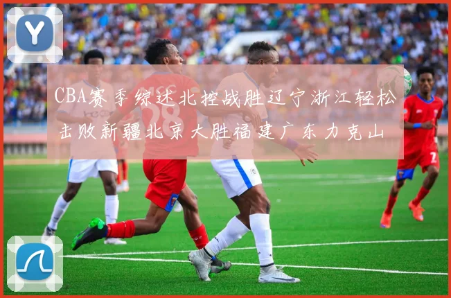 CBA赛季综述北控战胜辽宁浙江轻松击败新疆北京大胜福建广东力克山西