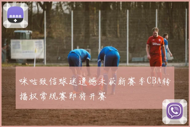 咪咕致信球迷遗憾未获新赛季CBA转播权常规赛即将开赛