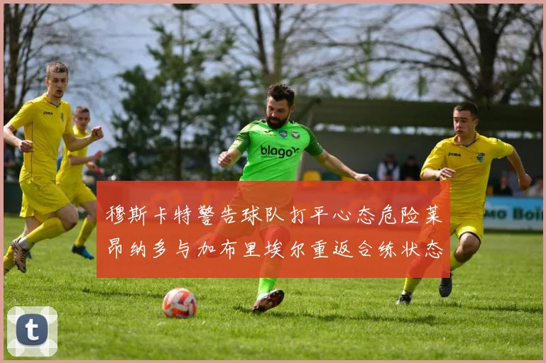 穆斯卡特警告球队打平心态危险莱昂纳多与加布里埃尔重返合练状态