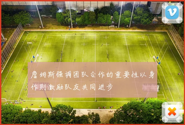 詹姆斯强调团队合作的重要性以身作则激励队友共同进步