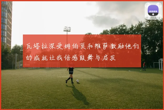 瓦塔拉深受姆伯莫和维萨激励他们的成就让我倍感鼓舞与启发