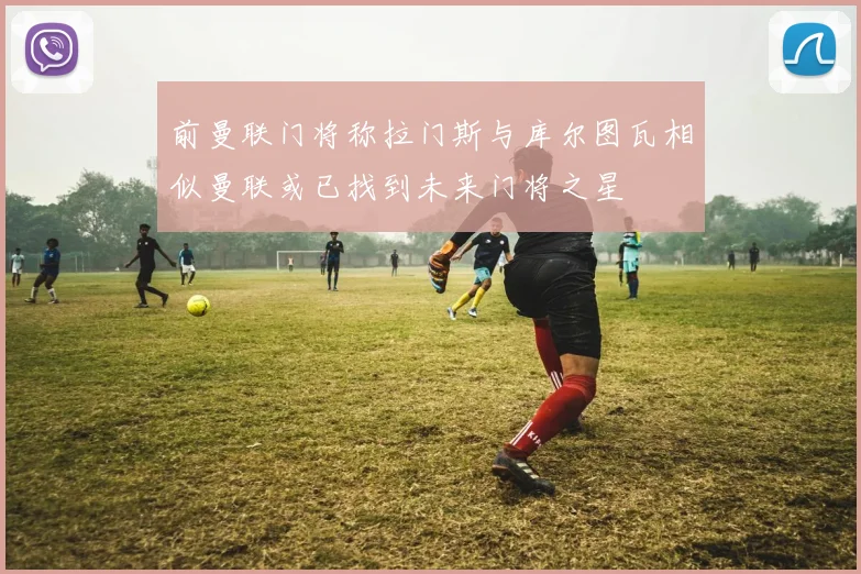 前曼联门将称拉门斯与库尔图瓦相似曼联或已找到未来门将之星