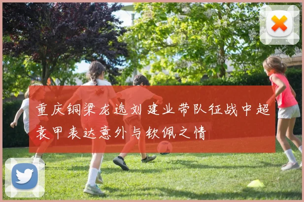 重庆铜梁龙选刘建业带队征战中超袁甲表达意外与钦佩之情